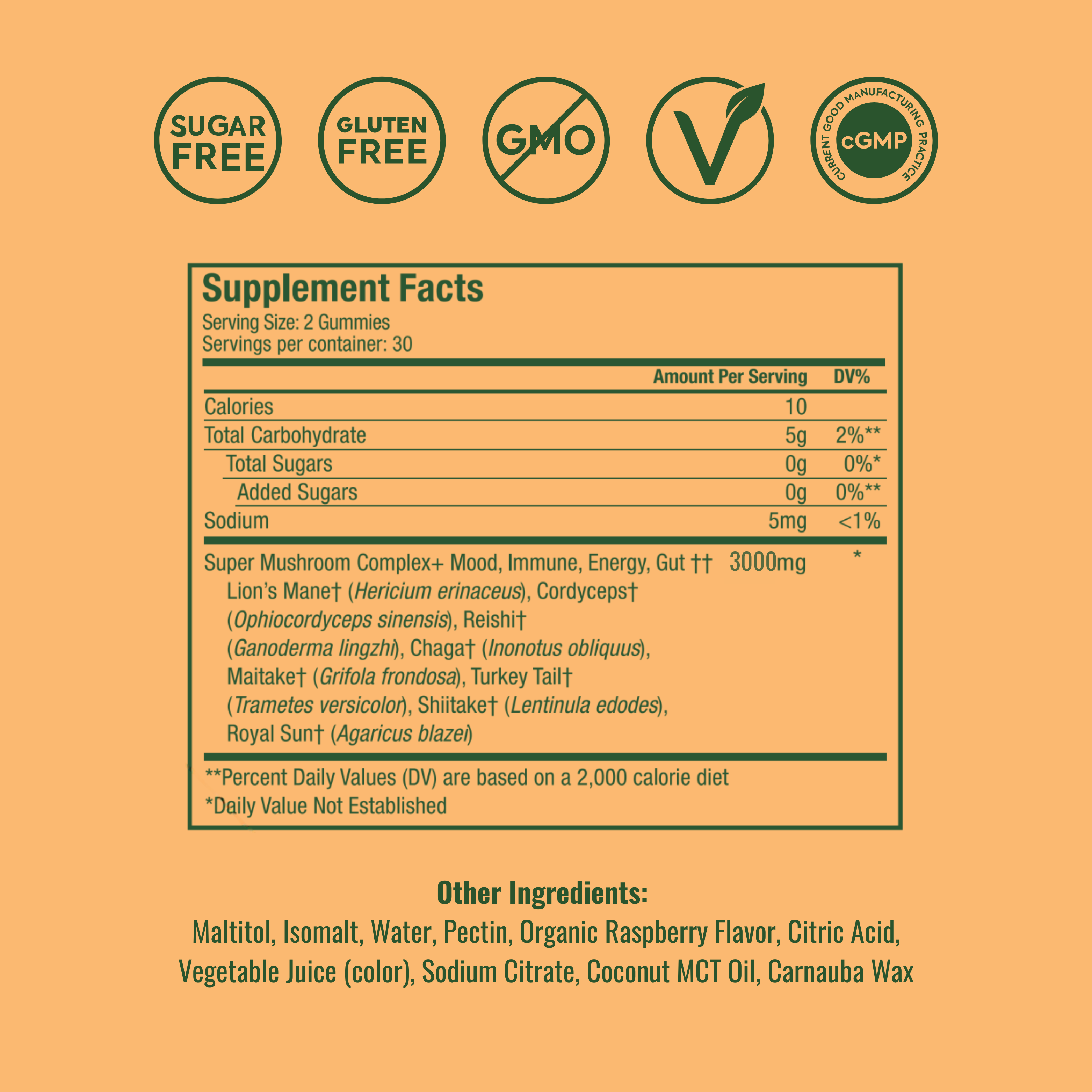 Standard Strength, 
Supplement Facts
Serving Size: 2 Gummies
Servings per container: 30
Amount Per Serving | DV%
Calories: 10
Total Carbohydrate: 5g | 2%**
  Total Sugars: 0g | 0%*
    Added Sugars: 0g | 0%**
Sodium: 5mg | <1%
Super Mushroom Complex+ Mood, Immune, Energy, Gut†† 3000mg *
Lion’s Mane† (Hericium erinaceus)
Cordyceps† (Ophiocordyceps sinensis)
Reishi† (Ganoderma lingzhi)
Chaga† (Inonotus obliquus)
Maitake† (Grifola frondosa)
Turkey Tail† (Trametes versicolor)
Shiitake† (Lentinula edodes)