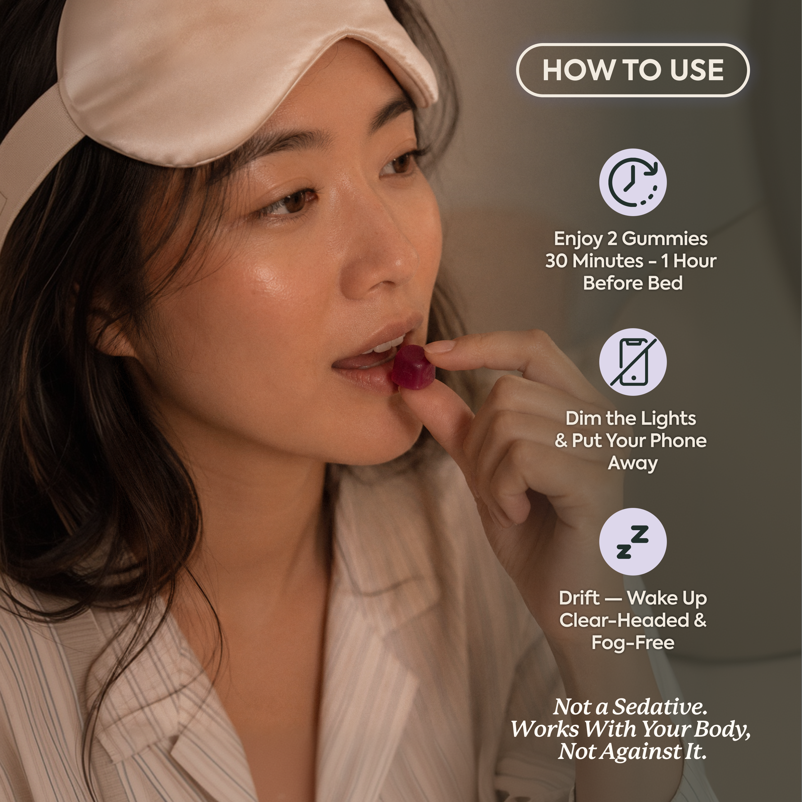 How to use Wonder Sleep: woman in silk sleep mask holding a dark red gummy up to her lips. Step 1, enjoy 2 gummies 30 minutes to 1 hour before bed. Step 2, dim the lights and put your phone away. Step 3, drift off and wake up clear-headed and fog-free. Tagline: Not a sedative. Works with your body, not against it.