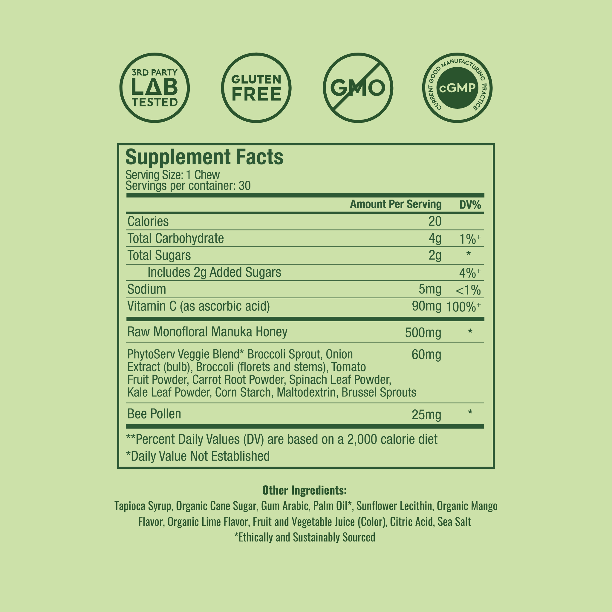 Supplement Facts
Serving Size: 1 Chew
Servings per container: 30
Amount Per Serving	DV%
Calories	20
Total Carbohydrate	4g
Total Sugars	2g
Includes 2g Added Sugars	
Sodium	5mg
Vitamin C (as ascorbic acid)	90mg
Raw Monofloral Manuka Honey	500mg
PhytoServ Veggie Blend*	60mg
Broccoli Sprout, Onion Extract (bulb), Broccoli (florets and stems), Tomato Fruit Powder, Carrot Root Powder, Spinach Leaf Powder, Kale Leaf Powder, Corn Starch, Maltodextrin, Brussel Sprouts	
Bee Pollen	25mg
**Percent Daily Values (DV) ar