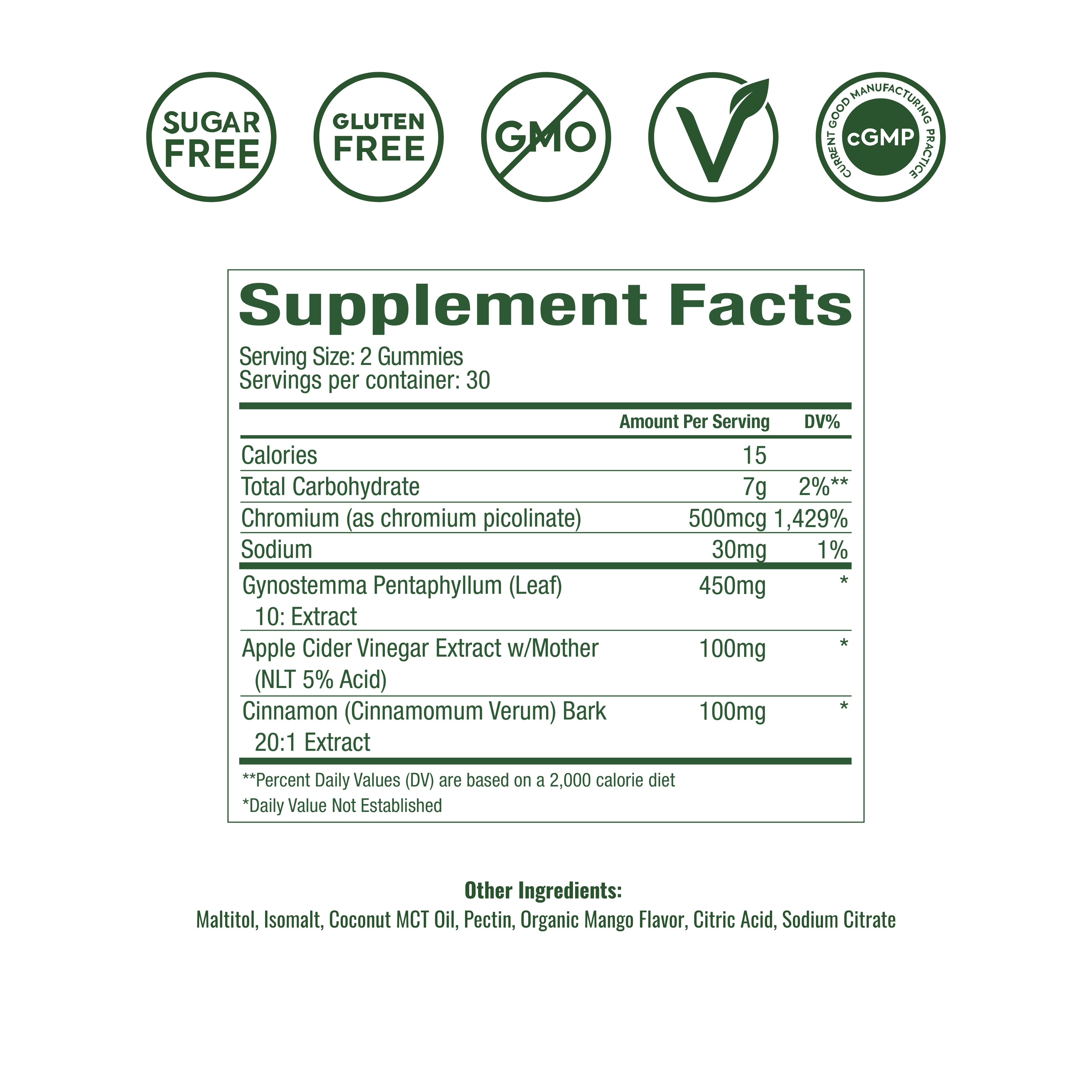 Supplement Facts
Serving Size: 2 Gummies
Servings Per Container: 30
Amount Per Serving	% DV
Calories	15
Total Carbohydrate	7g
Total Sugars	0g
—— Added Sugars	0g
Sodium	28mg
Chromium (as chromium picolinate)	500mcg
Gynostemma Pentaphyllum (Leaf) 10:1 Extract	450mg
Apple Cider Vinegar Extract (NLT 5% Acid)	100mg
Cinnamon (Cinnamomum Verum) Bark 10:1 Extract	100mg
†† Percent Daily Values (DV) are based on a 2,000-calorie diet.
Daily Value Not Established