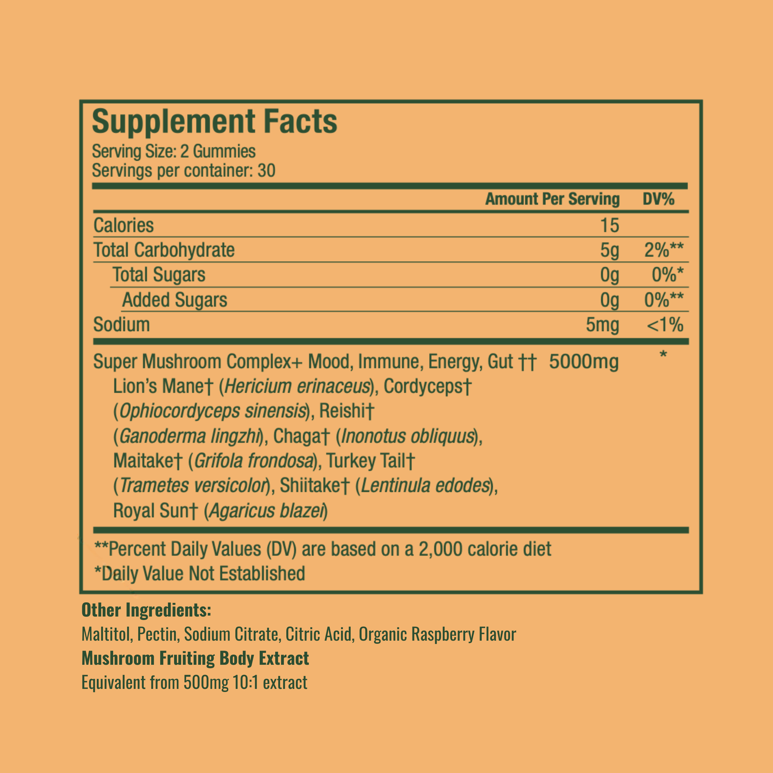 Double strength, 
Serving Size: 2 Gummies
Servings per container: 30
Amount Per Serving | DV%
Calories: 15
Total Carbohydrate: 5g | 2%**
  Total Sugars: 0g | 0%*
    Added Sugars: 0g | 0%**
Sodium: 5mg | <1%
Super Mushroom Complex+ Mood, Immune, Energy, Gut†† 5000mg *
Lion’s Mane† (Hericium erinaceus)
Cordyceps† (Ophiocordyceps sinensis)
Reishi† (Ganoderma lingzhi)
Chaga† (Inonotus obliquus)
Maitake† (Grifola frondosa)
Turkey Tail† (Trametes versicolor)
Shiitake† (Lentinula edodes)
Royal Sun†