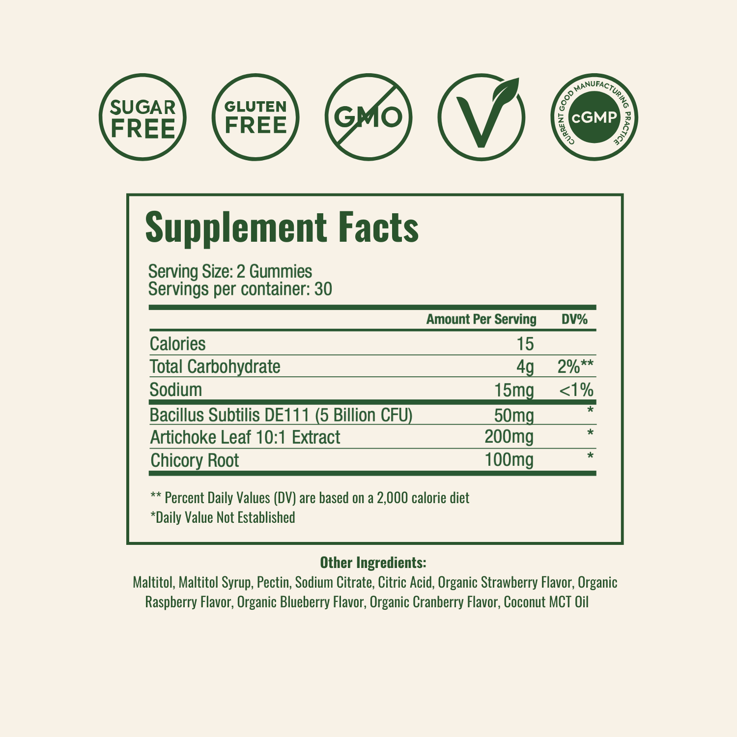 Supplement Facts
Serving Size: 2 Gummies
Servings per container: 30
Amount Per ServingDV%Calories15Total Carbohydrate4g2%**Sodium15mg<1%Bacillus Subtilis DE111 (5 Billion CFU)50mg*Artichoke Leaf 10:1 Extract200mg*Chicory Root100mg*
** Percent Daily Values (DV) are based on a 2,000 calorie diet
*Daily Value Not Established
Other Ingredients:
Maltitol, Maltitol Syrup, Pectin, Sodium Citrate, Citric Acid, Organic Strawberry Flavor, Organic Raspberry Flavor, Organic Blueberry Flavor, Organic Cranberry Flavor